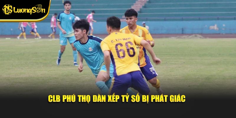 CLB Phú Thọ dàn xếp tỷ số bị phát giác