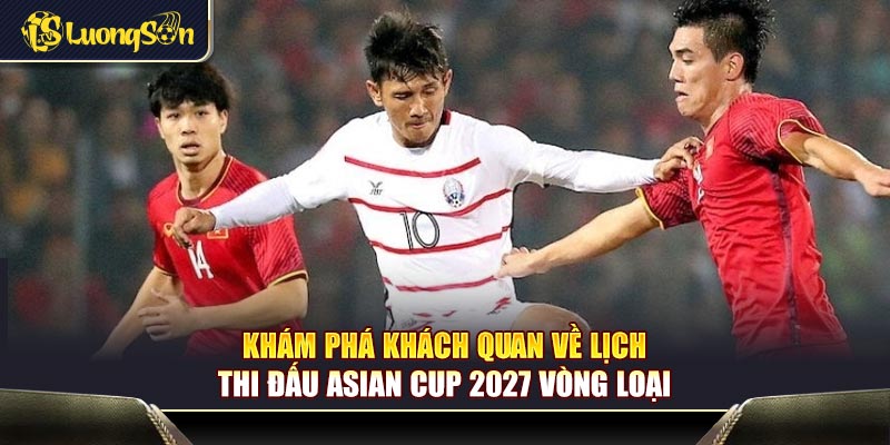 Khám phá khách quan về lịch thi đấu Asian Cup 2027 vòng loại