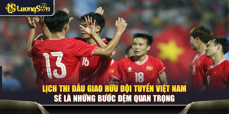 Lịch thi đấu giao hữu đội tuyển Việt Nam sẽ là những bước đệm quan trọng