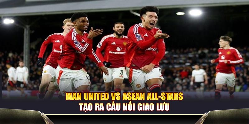 Man United vs ASEAN All-Stars tạo ra cầu nối giao lưu