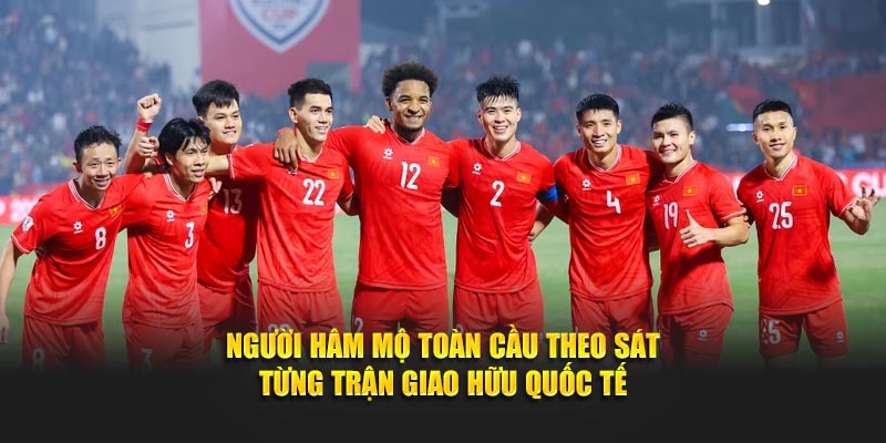 Người hâm mộ toàn cầu theo sát từng trận giao hữu quốc tế