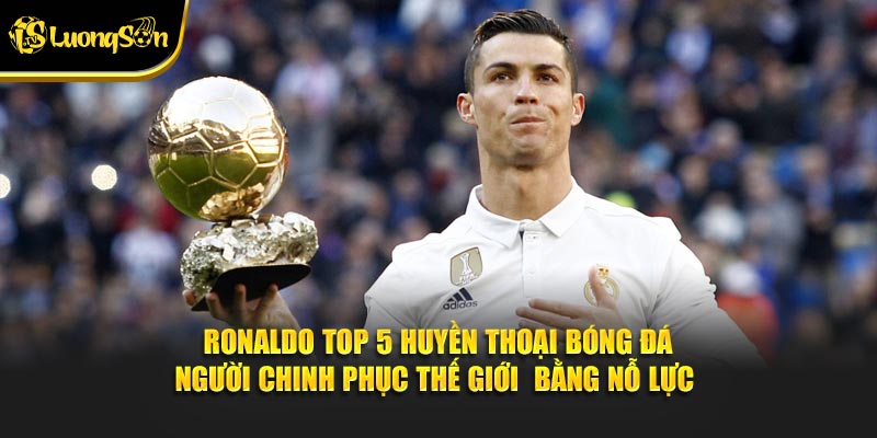 Ronaldo top 5 huyền thoại bóng đá - người chinh phục thế giới bằng nỗ lực